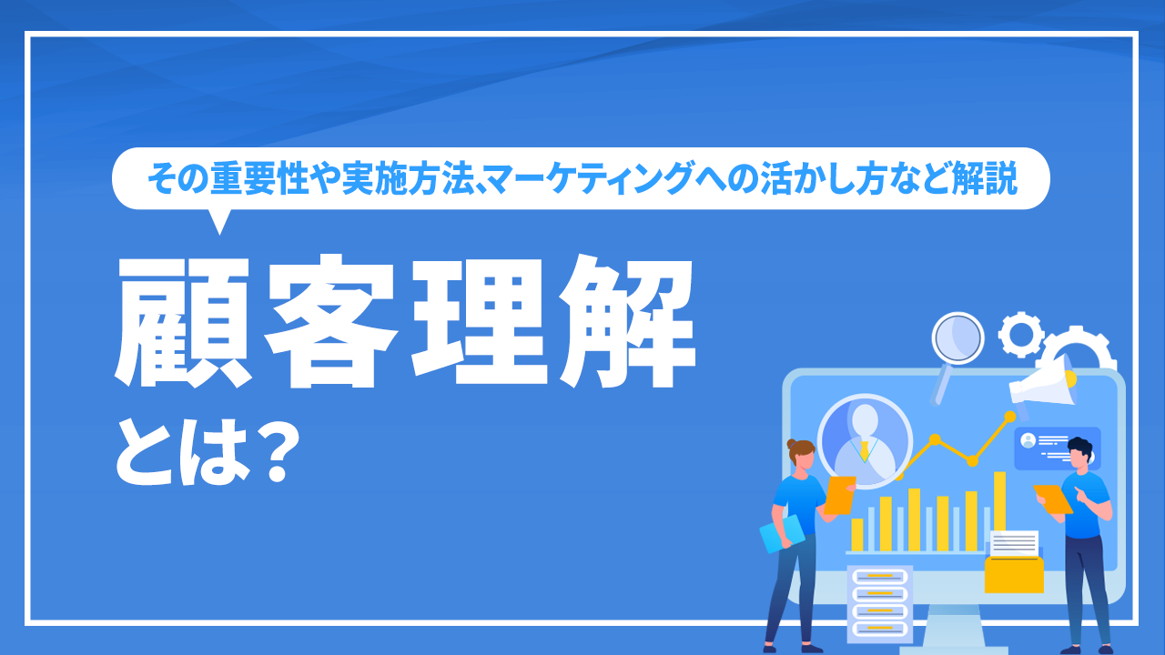 顧客理解とは？その重要性や実施方法、マーケティングへの活かし方など解説