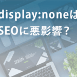 display:noneはSEOに悪影響？ペナルティを受けるのは本当か？
