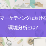マーケティングにおける環境分析とは？手法や役立つフレームワークを徹底解説