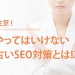 注意!! やってはいけない古いSEO対策の常識とは!?